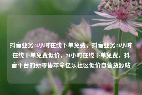 抖音业务24小时在线下单免费，抖音业务24小时在线下单免费低价	，24小时在线下单免费，抖音平台的新零售革命亿乐社区低价自营货源站  第1张